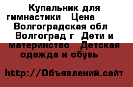 Купальник для гимнастики › Цена ­ 300 - Волгоградская обл., Волгоград г. Дети и материнство » Детская одежда и обувь   